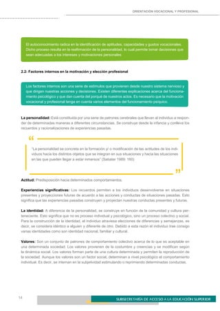 ORIENTACIÓN VOCACIONAL Y PROFESIONAL
14
El autoconocimiento radica en la identificación de aptitudes, capacidades y gustos vocacionales.
Dicho proceso resulta en la reafirmación de la personalidad, lo cual permite tomar decisiones que
sean adecuadas a los intereses y motivaciones personales
2.2: Factores internos en la motivación y elección profesional
Los factores internos son una serie de estímulos que provienen desde nuestro sistema nervioso y
que dirigen nuestras acciones y decisiones. Existen diferentes explicaciones acerca del funciona-
miento psicológico y que dan cuenta del porqué de nuestros actos. Es necesario que la motivación
vocacional y profesional tenga en cuenta varios elementos del funcionamiento psíquico.
La personalidad: Está constituida por una serie de patrones cerebrales que llevan al individuo a respon-
der de determinadas maneras a diferentes circunstancias. Se construye desde la infancia y conlleva los
recuerdos y racionalizaciones de experiencias pasadas.
““La personalidad se concreta en la formación y/ o modificación de las actitudes de los indi-
viduos hacia los distintos objetos que se integran en sus situaciones y hacia las situaciones
en las que pueden llegar a estar inmersos” (Sabater 1989: 160)
Actitud: Predisposición hacia determinados comportamientos. ”
Experiencias significativas: Los recuerdos permiten a los individuos desenvolverse en situaciones
presentes y proyecciones futuras de acuerdo a las acciones y conductas de situaciones pasadas. Esto
significa que las experiencias pasadas construyen y proyectan nuestras conductas presentes y futuras.
La identidad: A diferencia de la personalidad, se construye en función de la comunidad y cultura per-
teneciente. Esto significa que no es proceso individual y psicológico, sino un proceso colectivo y social.
Para la construcción de la identidad, el individuo atraviesa elecciones de diferencias y semejanzas, es
decir, se considera idéntico a alguien y diferente de otro. Debido a esta razón el individuo trae consigo
varias identidades como son identidad nacional, familiar y cultural.
Valores: Son un conjunto de patrones de comportamiento colectivo acerca de lo que es aceptable en
una determinada sociedad. Los valores provienen de la costumbre y creencias y se modifican según
la dinámica social. Los valores forman parte de una cultura determinada y permiten la reproducción de
la sociedad. Aunque los valores son un factor social, determinan a nivel psicológico el comportamiento
individual. Es decir, se internan en la subjetividad estimulando o reprimiendo determinadas conductas.
 