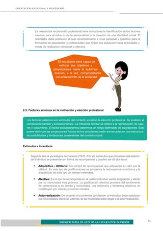 15
ORIENTACIÓN VOCACIONAL Y PROFESIONAL
La orientación vocacional y profesional tiene como tarea la identificación de los factores
internos para el refuerzo de la personalidad y la creación de una identidad social. El
orientador debe promover el auto reconocimiento a nivel personal y colectivo para la
formación de estudiantes y profesionales que dirijan sus esfuerzos hacia actividades y
metas de realización individual y colectiva.
El estudiante será capaz de
enfocar sus objetivos y
proyecciones hacia la autorrea-
lización, a la vez, comprometerse
con el desarrollo de la sociedad.
2.3: Factores externos en la motivación y elección profesional
Los factores externos son estímulos del contexto social en la elección profesional. Se analizan el
componente familiar y socioeconómico. La influencia familiar se refiere a la reproducción de valo-
res y costumbres. El factor socioeconómico determina un rango delimitado de aspiraciones. Esto
quiere decir que las proyecciones futuras de los estudiantes están enmarcadas en una estructura
de posibilidades y limitaciones provenientes del contexto social.
Estímulos e incentivos
Según la teoría sociológica de Parsons (1976: 83), los estímulos que provienen del exterior
del individuo se presentan en forma de recompensas y pueden ser de dos tipos:
• Adquisitivo - Utilitario: Son el tipo de recompensas que adquieren su valor por la
utilidad. En este tipo de gratificaciones se encuentra la recompensa económica y la
adquisición de todo tipo de bienes materiales.
• Afectivo: Es el tipo de recompensa en el cual el individuo siente aceptación y afecto
por su comunidad más próxima. La gratificación afectiva proviene del sentimiento
de pertenencia a su familia y comunidad. Los estímulos y limitantes afectivos se
constituyen por valores y normas morales.
• Autorrealización: De acuerdo a la pirámide de Maslow, el individuo debe satisfacer
las necesidades afectivas además de las materiales para llegar a la autorrealización.
 