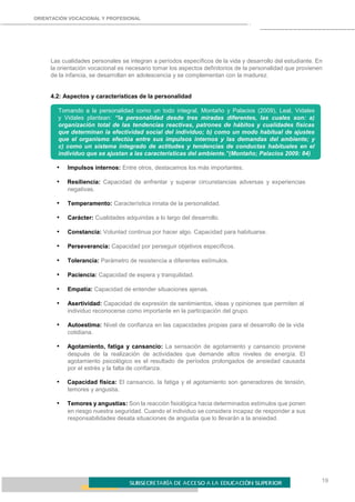 19
ORIENTACIÓN VOCACIONAL Y PROFESIONAL
Las cualidades personales se integran a períodos específicos de la vida y desarrollo del estudiante. En
la orientación vocacional es necesario tomar los aspectos definitorios de la personalidad que provienen
de la infancia, se desarrollan en adolescencia y se complementan con la madurez.
4.2: Aspectos y características de la personalidad
Tomando a la personalidad como un todo integral, Montaño y Palacios (2009), Leal, Vidales
y Vidales plantean: “la personalidad desde tres miradas diferentes, las cuales son: a)
organización total de las tendencias reactivas, patrones de hábitos y cualidades físicas
que determinan la efectividad social del individuo; b) como un modo habitual de ajustes
que el organismo efectúa entre sus impulsos internos y las demandas del ambiente; y
c) como un sistema integrado de actitudes y tendencias de conductas habituales en el
individuo que se ajustan a las características del ambiente.”(Montaño; Palacios 2009: 84)
• Impulsos internos: Entre otros, destacamos los más importantes.
• Resiliencia: Capacidad de enfrentar y superar circunstancias adversas y experiencias
negativas.
• Temperamento: Característica innata de la personalidad.
• Carácter: Cualidades adquiridas a lo largo del desarrollo.
• Constancia: Voluntad continua por hacer algo. Capacidad para habituarse.
• Perseverancia: Capacidad por perseguir objetivos específicos.
• Tolerancia: Parámetro de resistencia a diferentes estímulos.
• Paciencia: Capacidad de espera y tranquilidad.
• Empatía: Capacidad de entender situaciones ajenas.
• Asertividad: Capacidad de expresión de sentimientos, ideas y opiniones que permiten al
individuo reconocerse como importante en la participación del grupo.
• Autoestima: Nivel de confianza en las capacidades propias para el desarrollo de la vida
cotidiana.
• Agotamiento, fatiga y cansancio: La sensación de agotamiento y cansancio proviene
después de la realización de actividades que demande altos niveles de energía. El
agotamiento psicológico es el resultado de períodos prolongados de ansiedad causada
por el estrés y la falta de confianza.
• Capacidad física: El cansancio, la fatiga y el agotamiento son generadores de tensión,
temores y angustia.
• Temores y angustias: Son la reacción fisiológica hacia determinados estímulos que ponen
en riesgo nuestra seguridad. Cuando el individuo se considera incapaz de responder a sus
responsabilidades desata situaciones de angustia que lo llevarán a la ansiedad.
 