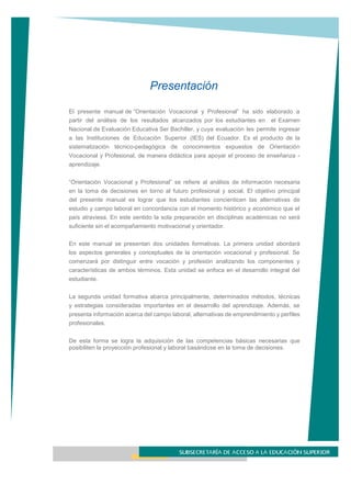 Presentación
El presente manual de “Orientación Vocacional y Profesional” ha sido elaborado a
partir del análisis de los resultados alcanzados por los estudiantes en el Examen
Nacional de Evaluación Educativa Ser Bachiller, y cuya evaluación les permite ingresar
a las Instituciones de Educación Superior (IES) del Ecuador. Es el producto de la
sistematización técnico-pedagógica de conocimientos expuestos de Orientación
Vocacional y Profesional, de manera didáctica para apoyar el proceso de enseñanza -
aprendizaje.
“Orientación Vocacional y Profesional” se refiere al análisis de información necesaria
en la toma de decisiones en torno al futuro profesional y social. El objetivo principal
del presente manual es lograr que los estudiantes concienticen las alternativas de
estudio y campo laboral en concordancia con el momento histórico y económico que el
país atraviesa. En este sentido la sola preparación en disciplinas académicas no será
suficiente sin el acompañamiento motivacional y orientador.
En este manual se presentan dos unidades formativas. La primera unidad abordará
los aspectos generales y conceptuales de la orientación vocacional y profesional. Se
comenzará por distinguir entre vocación y profesión analizando los componentes y
características de ambos términos. Esta unidad se enfoca en el desarrollo integral del
estudiante.
La segunda unidad formativa abarca principalmente, determinados métodos, técnicas
y estrategias consideradas importantes en el desarrollo del aprendizaje. Además, se
presenta información acerca del campo laboral, alternativas de emprendimiento y perfiles
profesionales.
De esta forma se logra la adquisición de las competencias básicas necesarias que
posibiliten la proyección profesional y laboral basándose en la toma de decisiones.
 