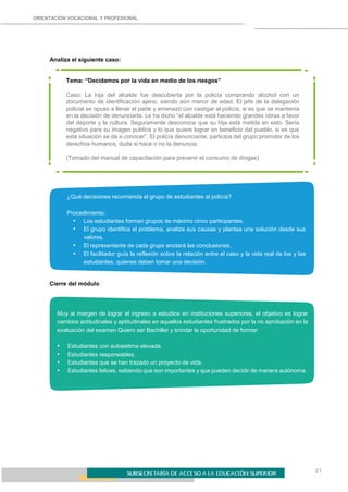 21
ORIENTACIÓN VOCACIONAL Y PROFESIONAL
Analiza el siguiente caso:
Tema: “Decidamos por la vida en medio de los riesgos”
Caso: La hija del alcalde fue descubierta por la policía comprando alcohol con un
documento de identificación ajeno, siendo aún menor de edad. El jefe de la delegación
policial se opuso a llenar el parte y amenazó con castigar al policía, si es que se mantenía
en la decisión de denunciarla. Le ha dicho “el alcalde está haciendo grandes obras a favor
del deporte y la cultura. Seguramente desconoce que su hija está metida en esto. Sería
negativo para su imagen pública y lo que quiere lograr en beneficio del pueblo, si es que
esta situación se da a conocer”. El policía denunciante, participa del grupo promotor de los
derechos humanos, duda si hace o no la denuncia.
(Tomado del manual de capacitación para prevenir el consumo de drogas)
¿Qué decisiones recomienda el grupo de estudiantes al policía?
Procedimiento:
• Los estudiantes forman grupos de máximo cinco participantes.
• El grupo identifica el problema, analiza sus causas y plantea una solución desde sus
valores.
• El representante de cada grupo anotará las conclusiones.
• El facilitador guía la reflexión sobre la relación entre el caso y la vida real de los y las
estudiantes, quienes deben tomar una decisión.
Cierre del módulo
Muy al margen de lograr el ingreso a estudios en instituciones superiores, el objetivo es lograr
cambios actitudinales y aptitudinales en aquellos estudiantes frustrados por la no aprobación en la
evaluación del examen Quiero ser Bachiller y brindar la oportunidad de formar:
• Estudiantes con autoestima elevada.
• Estudiantes responsables.
• Estudiantes que se han trazado un proyecto de vida.
• Estudiantes felices, sabiendo que son importantes y que pueden decidir de manera autónoma.
 