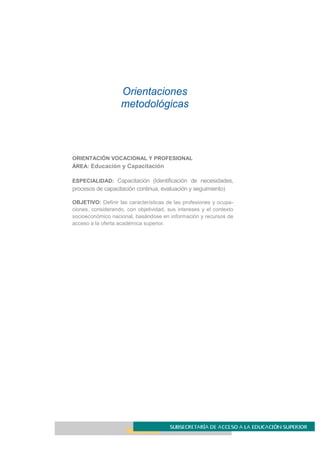 Orientaciones
metodológicas
ORIENTACIÓN VOCACIONAL Y PROFESIONAL
ÁREA: Educación y Capacitación
ESPECIALIDAD: Capacitación (Identificación de necesidades,
procesos de capacitación continua, evaluación y seguimiento)
OBJETIVO: Definir las características de las profesiones y ocupa-
ciones, considerando, con objetividad, sus intereses y el contexto
socioeconómico nacional, basándose en información y recursos de
acceso a la oferta académica superior.
 