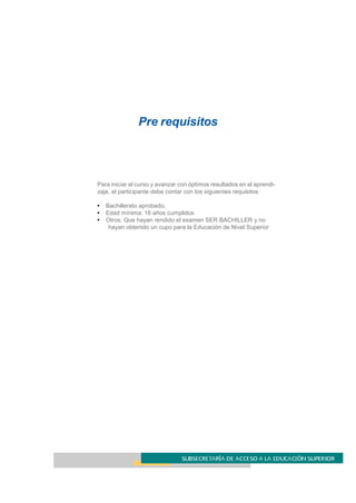 Pre requisitos
Para iniciar el curso y avanzar con óptimos resultados en el aprendi-
zaje, el participante debe contar con los siguientes requisitos:
• Bachillerato aprobado;
• Edad mínima: 16 años cumplidos
• Otros: Que hayan rendido el examen SER BACHILLER y no
hayan obtenido un cupo para la Educación de Nivel Superior
 