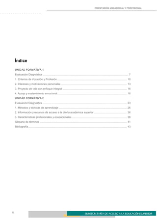 ORIENTACIÓN VOCACIONAL Y PROFESIONAL
6
Índice
UNIDAD FORMATIVA 1
Evaluación Diagnóstica ..................................................................................................................... 7
1. Criterios de Vocación y Profesión ............................................................................................... 10
2. Intereses y motivaciones personales .......................................................................................... 13
3. Proyecto de vida con enfoque integral ........................................................................................ 16
4. Apoyo y sostenimiento emocional............................................................................................... 18
UNIDAD FORMATIVA 2
Evaluación Diagnóstica ................................................................................................................... 23
1. Métodos y técnicas de aprendizaje ............................................................................................. 26
2. Información y recursos de acceso a la oferta académica superior ............................................. 36
3. Características profesionales y ocupacionales ........................................................................... 38
Glosario de términos ....................................................................................................................... 41
Bibliografía....................................................................................................................................... 43
 