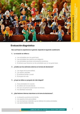7
ORIENTACIÓN VOCACIONAL Y PROFESIONAL
UNIDADFORMATIVA1
ASPECTOSGENERALESYCONCEPTUALESDELA
ORIENTACIÓNVOCACIONALYPROFESIONAL
Evaluación diagnóstica
Sea cual fuese tu experiencia en general, responde el siguiente cuestionario:
1. La vocación se refiere a:
a. Las actividades que nos gusta hacer.
b. Las actividades que hacemos por obligación.
c. Las actividades que tienen remuneración económica.
d. Al esfuerzo que hacemos con las actividades que no nos gusta hacer.
2. ¿Cuáles son los estímulos externos en la toma de decisiones?
a. Los rasgos de la personalidad.
b. Los valores culturales.
c. El ambiente familiar y social.
d. El proyecto de vida.
3. ¿A qué se refiere un proyecto de vida integral?
a. A las actividades de vocación.
b. Al análisis del mercado laboral.
c. A lo que una persona quiere hacer en el futuro.
d. A la identidad vocacional.
4. ¿Qué factores internos intervienen en la toma de decisiones?
a. La situación económica de la familia.
b. Los aspectos de la personalidad.
c. Las recompensas materiales que se obtienen de ciertas actividades.
d. Las oportunidades laborales.
 