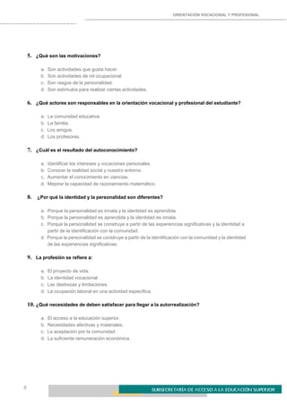 ORIENTACIÓN VOCACIONAL Y PROFESIONAL
8
5. ¿Qué son las motivaciones?
a. Son actividades que gusta hacer.
b. Son actividades de rol ocupacional.
c. Son rasgos de la personalidad.
d. Son estímulos para realizar ciertas actividades.
6. ¿Qué actores son responsables en la orientación vocacional y profesional del estudiante?
a. La comunidad educativa.
b. La familia.
c. Los amigos.
d. Los profesores.
7. ¿Cuál es el resultado del autoconocimiento?
a. Identificar los intereses y vocaciones personales.
b. Conocer la realidad social y nuestro entorno.
c. Aumentar el conocimiento en ciencias.
d. Mejorar la capacidad de razonamiento matemático.
8. ¿Por qué la identidad y la personalidad son diferentes?
a. Porque la personalidad es innata y la identidad es aprendida.
b. Porque la personalidad es aprendida y la identidad es innata.
c. Porque la personalidad se construye a partir de las experiencias significativas y la identidad a
partir de la identificación con la comunidad.
d. Porque la personalidad se construye a partir de la identificación con la comunidad y la identidad
de las experiencias significativas.
9. La profesión se refiere a:
a. El proyecto de vida.
b. La identidad vocacional.
c. Las destrezas y limitaciones.
d. La ocupación laboral en una actividad específica.
10. ¿Qué necesidades de deben satisfacer para llegar a la autorrealización?
a. El acceso a la educación superior.
b. Necesidades afectivas y materiales.
c. La aceptación por la comunidad.
d. La suficiente remuneración económica.
 