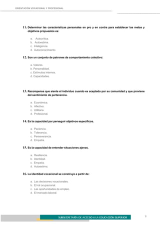 ORIENTACIÓN VOCACIONAL Y PROFESIONAL
9
11. Determinar las características personales en pro y en contra para establecer las metas y
objetivos propuestos es:
a. Autocrítica.
b. Autoestima.
c. Inteligencia.
d. Autoconocimiento.
12. Son un conjunto de patrones de comportamiento colectivo:
a. Valores.
b. Personalidad.
c. Estímulos internos.
d. Capacidades.
13. Recompensa que siente el individuo cuando es aceptado por su comunidad y que proviene
del sentimiento de pertenencia.
a. Económica.
b. Afectiva.
c. Utilitaria.
d. Profesional.
14. Es la capacidad por perseguir objetivos específicos.
a. Paciencia.
b. Tolerancia.
c. Perseverancia.
d. Empatía.
15. Es la capacidad de entender situaciones ajenas.
a. Resiliencia.
b. Identidad.
c. Empatía.
d. Autoestima.
16. La identidad vocacional se construye a partir de:
a. Las decisiones vocacionales.
b. El rol ocupacional.
c. Las oportunidades de empleo.
d. El mercado laboral.
 