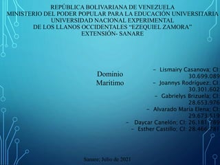 REPÚBLICA BOLIVARIANA DE VENEZUELA
MINISTERIO DEL PODER POPULAR PARA LA EDUCACIÓN UNIVERSITARIA
UNIVERSIDAD NACIONAL EXPERIMENTAL
DE LOS LLANOS OCCIDENTALES “EZEQUIEL ZAMORA”
EXTENSIÓN- SANARE
Dominio
Maritimo
- Lismairy Casanova; CI:
30.699.089
- Joannys Rodríguez; CI:
30.301.602
- Gabrielys Brizuela; CI:
28.653.976
- Alvarado María Elena; CI:
29.673.519
- Daycar Canelón; CI: 26.181.789
- Esther Castillo; CI: 28.466.781
Sanare; Julio de 2021
 