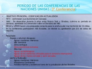 PERÍODO DE LAS CONFERENCIAS DE LAS
NACIONES UNIDAS (3ª Conferencia)
• OBJETIVO PRINCIPAL: CODIFICACION ACTUALIZADA
• 1973 - cominezan sus reuniones en Caracas
• 1982 - Se desarollan durante 9 años entre Nueva York y Ginebra, culmina su período en
Jamaica, aprobada la Convención sobre el Derecho del Mar.
• EEUU y URSS hacen una propuesta conjunta para la anchura del mar territorial de 12 millas.
• En la conferencia participaron 165 Estados, se decide su aprobación por 2/3 de votos de
mayoría.
• Resultado:
− Espejo y volumen de aguas:
− Aguas marítimas interiores
− Mar territorial
− Zona contigua
− Zona económica exclusiva
− Alta mar
− Aguas archiplielágicas
− Aguas de los estrechos utilizados para el comercio internacional
− Aguas de los mares cerrados y semi cerrados.
− Lecho y Subsuelo:
− Aguas marítimas interiores
− Plataforma Continental
− Fondos marinos y oceánicos fuera de la jurisdicción de los Estados.
 