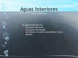 Aguas Interiores
art 8 Convención
 Las aguas interiores son:
• Los mares interiores,
• Los puertos del Estado,
• Las bahías y los golfos que penetran tierra
adentro.
 
