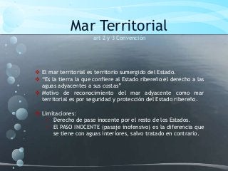 Mar Territorial
art 2 y 3 Convención
 El mar territorial es territorio sumergido del Estado.
 “Es la tierra la que confiere al Estado ribereño el derecho a las
aguas adyacentes a sus costas”
 Motivo de reconocimiento del mar adyacente como mar
territorial es por seguridad y protección del Estado ribereño.
 Limitaciones:
• Derecho de pase inocente por el resto de los Estados.
• El PASO INOCENTE (pasaje inofensivo) es la diferencia que
se tiene con aguas interiores, salvo tratado en contrario.
 