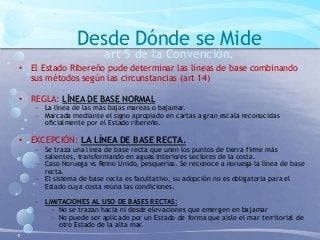 Desde Dónde se Mide
art 5 de la Convención.
• El Estado Ribereño pude determinar las líneas de base combinando
sus métodos según las circunstancias (art 14)
• REGLA: LÍNEA DE BASE NORMAL
− La línea de las más bajas mareas o bajamar.
− Marcada mediante el signo apropiado en cartas a gran escala reconocidas
oficialmente por el Estado ribereño.
• EXCEPCIÓN: LA LÍNEA DE BASE RECTA.
− Se traza una línea de base recta que unen los puntos de tierra firme más
salientes, transformando en aguas interiores sectores de la costa.
− Caso Noruega vs Reino Unido, pesquerías. Se reconoce a noruega la línea de base
recta.
− El sistema de base recta es facultativo, su adopción no es obligatoria para el
Estado cuya costa reúna las condiciones.
− LIMITACIONES AL USO DE BASES RECTAS:
− No se trazan hacia ni desde elevaciones que emergen en bajamar
− No puede ser aplicado por un Estado de forma que aísle el mar territorial de
otro Estado de la alta mar.
 