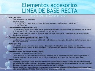 Elementos accesorios
LINEA DE BASE RECTA
art 5 de la Convención.− Islas (art 121)
− Extensión natural de tierra.
− Hay dos tipos:
− COSTEROS – aplicable la línea de base recta en conformidad con el art 7.
− OCÉANICAS.
− Elevaciones de baja mar (art 13)
− Los escollos y bajíos que no se hallen permanentemente visibles sirven para medir desde ellos
la línea territorial, carecen de mar territorial propio.
− Tienen consecuencia sobre la línea de base del mar territorial cuando se encuentra medido
desde tierra firme.
− Construcciones portuarias. (art 11)
− Son las únicas construcciones artificiales admitidas como punto de partida de la línea de base
del mar territorial
− Radas (art 12)
− Un Estado posee una rada para carga, descarga y fondeadero de buques, si ésta está
comprendida más allá del mar territorial, se la considera de éste, subsiste el derecho de paso
entre éstas.
− Desembocadura de ríos en el mar. (art 9)
− Se puede trazar línea de base recta.
− Línea de base es una línea recta trazada a través de su desembocadura entre los puntos de
línea de bajamar de sus orillas. Caso: Río de la Planta en Punta del Este y Punta Rosa.
− Bahías (art 10)
− Se puede cerrar con línea de base recta si los puntos naturales de la entrada de una había no
excede las 24 millas marinas. Se puede trazar dentro de la bahía para encerrar mayor cantidad
de agua, siempre que se cumpla el requisito de las 24 millas.
− Bahías históricas – por más que tengan anchura superior a la admitida se las reconoce por haber
sido apropiadas por Estado Ribereño desde una época histórica
 