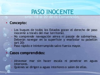 PASO INOCENTE
arts. 18 al 20 de la Convención.
• Concepto:
− Los buques de todos los Estados gozan el derecho de paso
inocente a través del mar territorial.
− No comprende navegación aérea ni pasaje de submarinos.
Deberán navegar en la superficie y enarbolar su pabellón
(art 20)
− Paso rápido e ininterrumpido salvo fuerza mayor.
• Casos comprendidos:
− Atravesar mar sin hacer escala ni penetrar en aguas
interiores.
− Quienes se dirigen a aguas interiores o salen de ellas.
 