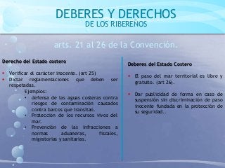 DEBERES Y DERECHOS
DE LOS RIBEREÑOS
arts. 21 al 26 de la Convención.
Derecho del Estado costero
 Verificar el carácter inocente. (art 25)
 Dictar reglamentaciones que deben ser
respetadas.
Ejemplos:
• defensa de las aguas costeras contra
riesgos de contaminación causados
contra barcos que transitan.
• Protección de los recursos vivos del
mar.
• Prevención de las infracciones a
normas aduaneras, fiscales,
migratorias y sanitarias.
Deberes del Estado Costero
 El paso del mar territorial es libre y
gratuito. (art 26).
 Dar publicidad de forma en caso de
suspensión sin discriminación de paso
inocente fundada en la protección de
su seguridad..
 