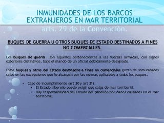 INMUNIDADES DE LOS BARCOS
EXTRANJEROS EN MAR TERRITORIAL
arts. 29 de la Convención.
BUQUES DE GUERRA U OTROS BUQUES DE ESTADO DESTINADOS A FINES
NO COMERCIALES.
Los buques de guerra son aquellos pertenecientes a las fuerzas armadas, con signos
exteriores distintivos, bajo el mando de un oficial debidamente designado.
Estos buques y otros del Estado destinados a fines no comerciales gozan de inmunidades
salvo en las excepciones que le alcanzan por las normas aplicables a todos los buques.
• Caso de incumplimiento (art 30 y art 31):
• El Estado ribereño puede exigir que salga de mar territorial.
• Hay responsabilidad del Estado del pabellón por daños causados en el mar
territorial.
 