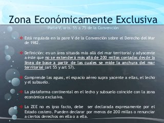 Zona Económicamente Exclusiva
Parte V, arts. 55 a 75 de la Convención
 Está regulada en la pare V de la Convención sobre el Derecho del Mar
de 1982.
 Definición: es un área situada más allá del mar territorial y adyacente
a éste que no se extenderá más allá de 200 millas contadas desde la
línea de base a partir de las cuales se mide la anchura del mar
territorial (art 55 y art 57).
 Comprende las aguas, el espacio aéreo supra yacente a ellas, el lecho
y el subsuelo.
 La plataforma continental en el lecho y subsuelo coincide con la zona
económica exclusiva.
 La ZEE no es ipso facto, debe ser declarada expresamente por el
Estado costero. Pueden declarar por menos de 200 millas o renunciar
a ciertos derechos en ella o a ella.
 