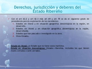 Derechos, jurisdicción y deberes del
Estado Ribereño
 Con el art 62.2 y art 62.3 más art 69 y art 70 se da el siguiente grado de
precedencia para la explotación de los excedentes:
1. Estados sin litoral y en situación geográfica desventajosa en la región, en
desarrollo.
2. Estados sin litoral y en situación geográfica desventajosa en la región,
desarrollados.
3. Estados que han pescado o investigado en la zona.
4. Otros Estados.
• Estado sin litoral: un Estado que no tiene costa marítima.
• Estado en situación desventajosa: Estados ribereños, incluidos los que tienen
mares cerrados o semi cerrados.
 