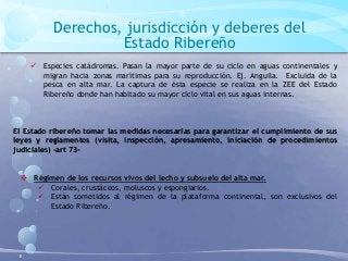 Derechos, jurisdicción y deberes del
Estado Ribereño
 Especies catádromas. Pasan la mayor parte de su ciclo en aguas continentales y
migran hacia zonas marítimas para su reproducción. Ej. Anguila. Excluida de la
pesca en alta mar. La captura de ésta especie se realiza en la ZEE del Estado
Ribereño donde han habitado su mayor ciclo vital en sus aguas internas.
El Estado ribereño tomar las medidas necesarias para garantizar el cumplimiento de sus
leyes y reglamentos (visita, inspección, apresamiento, iniciación de procedimientos
judiciales) –art 73-
 Régimen de los recursos vivos del lecho y subsuelo del alta mar.
 Corales, crustáceos, moluscos y espongiarios.
 Están sometidos al régimen de la plataforma continental, son exclusivos del
Estado Ribereño.
 