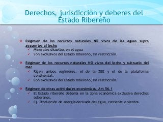 Derechos, jurisdicción y deberes del
Estado Ribereño
 Régimen de los recursos naturales NO vivos de las aguas supra
ayacentes al lecho
 Minerales disueltos en el agua
 Son exclusivos del Estado Ribereño, sin restricción.
 Régimen de los recursos naturales NO vivos del lecho y subsuelo del
mar
 Rigen ambos regímenes, el de la ZEE y el de la plataforma
continental.
 Son exclusivos del Estado Ribereño, sin restricción.
 Régimen de otras actividades económicas. Art 56.1
 El Estado ribereño detenta en la zona económica exclusiva derechos
soberanos.
 Ej. Producción de energía derivada del agua, corriente o vientos.
 