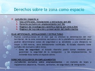 Derechos sobre la zona como espacio
 Jurisdicción respecto a:
1. Islas artificiales, instalaciones y estructuras (art 60)
2. Derecho exclusivo en emplazamiento (art 56)
3. Régimen de investigación científica marina (art 246 A 254)
4. Régimen de la protección y preservación del medio marino
ISLAS ARTIFICIALES, INSTALACIONES Y ESTRUCTURAS
• Nuevas construcciones en el mar que no afectan la delimitación del mar
territorial, de la zona económica exclusiva o de la plataforma continental pero
podrán determinarse zonas de seguridad a su alrededor a una distancia no
mayor a 500 metros, zona debidamente notificada. El Estado ribereño tiene
jurisdicción exclusiva sobre éstas.
• Zona de seguridad: el Estado ribereño podrá tomar medidas para
garantizar la seguridad de la navegación y los emplazamientos. Se
extiende ésta norma al espacio aéreo.
DERECHOS EXCLUSIVOS EN EMPLAZAMIENTOS
• Jurisdicción exclusiva sobre emplazamientos – en materia de leyes y
reglamentos aduaneros, fiscales, sanitarios, de seguridad y de inmigración.
 