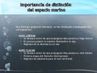 Hay distingos grupos de intereses, se han destacado y distinguido dos
contrapuestos:
• MARE LIBERUM
• Se destaca entre los que propugnan ésta postura a Hugo Grocio
• En procura poseer la máxima libertad en el mar.
• Régimen de la libertad en el mar.
• MARE CLASUM
• Se destaca entre los que propugnan ésta postura a Jonh Seldun
• Primera etapa del Derecho Internacional.
• Régimen de soberanía para el mar territorial.
 