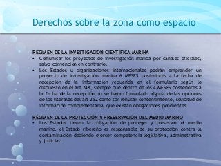 Derechos sobre la zona como espacio
RÉGIMEN DE LA INVESTIGACIÓN CIENTÍFICA MARINA
• Comunicar los proyectos de investigación marica por canales oficiales,
salvo convención en contrario.
• Los Estados u organizaciones internacionales podrán emprender un
proyecto de investigación marina 6 MESES posteriores a la fecha de
recepción de la información requerida en el formulario según lo
dispuesto en el art 248, siempre que dentro de los 4 MESES posteriores a
la fecha de la recepción no se hayan formulado alguna de las opciones
de los literales del art 252 como sor rehusar consentimiento, solicitud de
información complementaria, que existan obligaciones pendientes.
RÉGIMEN DE LA PROTECCIÓN Y PRESERVACIÓN DEL MEDIO MARINO
• Los Estados tienen la obligación de proteger y preservar el medio
marino, el Estado ribereño es responsable de su protección contra la
contaminación debiendo ejercer competencia legislativa, administrativa
y judicial.
 
