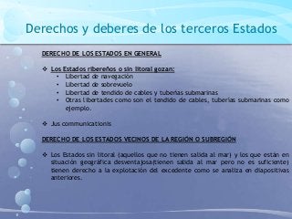 Derechos y deberes de los terceros Estados
DERECHO DE LOS ESTADOS EN GENERAL
 Los Estados ribereños o sin litoral gozan:
• Libertad de navegación
• Libertad de sobrevuelo
• Libertad de tendido de cables y tuberías submarinas
• Otras libertades como son el tendido de cables, tuberías submarinas como
ejemplo.
 Jus communicationis
DERECHO DE LOS ESTADOS VECINOS DE LA REGIÓN O SUBREGIÓN
 Los Estados sin litoral (aquellos que no tienen salida al mar) y los que están en
situación geográfica desventajosa(tienen salida al mar pero no es suficiente)
tienen derecho a la explotación del excedente como se analiza en diapositivas
anteriores.
 