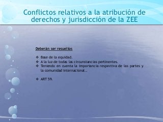 Conflictos relativos a la atribución de
derechos y jurisdicción de la ZEE
Deberán ser resueltos
 Base de la equidad.
 A la luz de todas las circunstancias pertinentes.
 Teniendo en cuenta la importancia respectiva de las partes y
la comunidad internacional..
 ART 59.
 