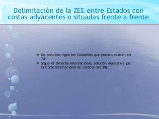 Delimitación de la ZEE entre Estados con
costas adyacentes o situadas frente a frente
 En principio rigen los Convenios que puedan existir (art
74)
 Sigue el Derecho Internacional, solución equitativa por
la Corte Internacional de Justicia (art 38)
 