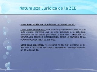 Naturaleza Jurídica de la ZEE
Es un área situada más allá del mar territorial.(art 55)
Como parte de alta mar. Esta posición parte desde la idea de que
todo espacio marítimo que no está sometido a la soberanía
territorial de un Estado pertenece a alta mar . POSICIÓN NO
ADMITIDA EN DERECHO INTERNACIONAL DESDE LA ADMISIÓN DE LA
PLATAFORMA CONTINENTAL EN 1950.
Como zona específica. No es parte ni del mar territorial ni de
alta mar. CONSTITUYE UNA ZONA SUI GENERIS. Se desprende del
art 55 y del art 86.
 