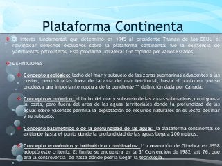 Plataforma Continenta
 El interés fundamental que determinó en 1945 al presidente Truman de los EEUU el
reivindicar derechos exclusivos sobre la plataforma continental fue la existencia de
yacimientos petrolíferos. Esta proclama unilateral fue copiada por varios Estados.
 DEFINICIONES
 Concepto geológico: lecho del mar y subsuelo de las zonas submarinas adyacentes a las
costas, pero situadas fuera de la zona del mar territorial, hasta el punto en que se
produzca una importante ruptura de la pendiente ** definición dada por Canadá.
 Concepto económico: el lecho del mar y subsuelo de las zonas submarinas, contiguos a
la costa, pero fuera del área de las aguas territoriales donde la profundidad de las
aguas sobre yacentes permita la explotación de recursos naturales en el lecho del mar
y su subsuelo.
 Concepto batimétrico o de la profundidad de las aguas: la plataforma continental se
extiende hasta el punto donde la profundidad de las aguas llega a 200 metros.
 Concepto económico y batimétrico combinados: 1ª convención de Ginebra en 1958
adoptó éste criterio. El límite se encuentra en la 3ª Convención de 1982, art 76, que
era la controversia de hasta dónde podría llegar la tecnología.
 