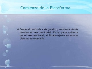 Comienzo de la Plataforma
 Desde el punto de vista jurídico, comienza donde
termina el mar territorial. En la parte cubierta
por el mar territorial, el Estado ejerce en toda su
plenitud su soberanía.
 
