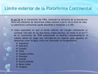 Límite exterior de la Plataforma Continental
El art 76 de la Convención de 1982, extiende los derechos de la plataforma
hasta una distancia de doscientas millas marinas a partir de la línea de base.
La plataforma continental queda absorbido e integrado a la ZEE.
 Casos especiales en que el borde exterior del margen continental se
extiende más allá de las doscientas millas marinas. Se basan el el art 1º
de la Convención de 1958 sustentando el derecho consuetudinario. A
cambio deben de pagar una contribución en especie salvo aquellos en
desarrollo como Uruguay. Estas son (llamados los marginalistas):
 Argentina
 Australia
 Canadá
 India
 Estados Unidos
 Noruega
 Irlanda
 Nueva Zelanda
 Reino Unido
 Uruguay
 