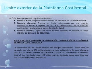Límite exterior de la Plataforma Continental
 Soluciones propuestas, siguientes fórmulas:
1. Fórmula árabe. Propone un límite único de distancia de 200 millas marinas.
2. Fórmula irlandesa. Propone un límite determinado por una relación
matemática entre el espesor de las rocas sedimentarias de la emersión
continental y la distancia a partir del pie del talud.
3. Fórmula soviética. Aplicación de la fórmula irlandesa le imponía un límite
máximo de distancia de 300 millas.
SOLUCIONES QUE CONSAGRA LA CONVENCIÓN: COMBINACIÓN DE LA FÓRMULA
IRLANDESA CON LA SOVIÉTICA
La determinación del borde externo del margen continental, donde éste se
extiende más allá de 200 millas marinas se hace aplicando la fórmula irlandesa
pero ésta no deberá exceder las 350 millas a partir de la línea de base donde se
mide el mar territorial o de 100 millas marinas contadas desde una línea que
une profundidades de 1500 metros.
 