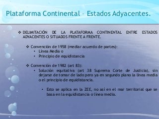 Plataforma Continental – Estados Adyacentes.
 DELIMITACIÓN DE LA PLATAFORMA CONTINENTAL ENTRE ESTADOS
ADYACENTES O SITUADOS FRENTE A FRENTE.
 Convención de 1958 (mediar acuerdo de partes):
• Línea Media o
• Principio de equidistancia
 Convención de 1982 (art 83):
• Solución equitativa (art 38 Suprema Corte de Justicia), sin
dejarse de tomar de lado pero ya en segundo plano la línea media
o el principio de equidistancia.
• Esto se aplica en la ZEE, no así en el mar territorial que se
basa en la equidistancia o línea media.
 