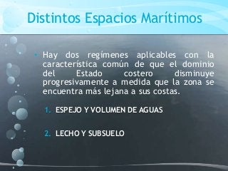 Distintos Espacios Marítimos
• Hay dos regímenes aplicables con la
característica común de que el dominio
del Estado costero disminuye
progresivamente a medida que la zona se
encuentra más lejana a sus costas.
1. ESPEJO Y VOLUMEN DE AGUAS
2. LECHO Y SUBSUELO
 
