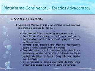 Plataforma Continental – Estados Adyacentes.
 CASO FRANCIA-INGLATERRA
 Canal de la Mancha en que Gran Bretaña cuenta con islas
próximas a las costas de Francia.
• Solución del Tribunal de la Corte Internacional:
• Las islas del Canal están del lado equivocado de la
línea media y totalmente separado geográficamente
del Reino Unido.
• Primero debe trazarse una frontera equidistante
entre la costa francesa y el Reino Unido.
• Segundo trazar una frontera entre la plataforma
francesa y las islas del canal a 12 millas de las líneas
de base de éstas. Las islas en fin quedan enclavadas
en 12 millas.
• Se le reconoce a Francia una franja de plataforma
contigua que posee al este y al oeste de las islas.
 