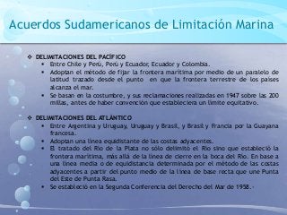 Acuerdos Sudamericanos de Limitación Marina
 DELIMITACIONES DEL PACÍFICO
 Entre Chile y Perú, Perú y Ecuador, Ecuador y Colombia.
 Adoptan el método de fijar la frontera marítima por medio de un paralelo de
latitud trazado desde el punto en que la frontera terrestre de los países
alcanza el mar.
 Se basan en la costumbre, y sus reclamaciones realizadas en 1947 sobre las 200
millas, antes de haber convención que estableciera un límite equitativo.
 DELIMITACIONES DEL ATLÁNTICO
 Entre Argentina y Uruguay, Uruguay y Brasil, y Brasil y Francia por la Guayana
francesa.
 Adoptan una línea equidistante de las costas adyacentes.
 El tratado del Río de la Plata no sólo delimitó el Río sino que estableció la
frontera marítima, más allá de la línea de cierre en la boca del Río. En base a
una línea media o de equidistancia determinada por el método de las costas
adyacentes a partir del punto medio de la línea de base recta que une Punta
del Este de Punta Rasa.
 Se estableció en la Segunda Conferencia del Derecho del Mar de 1958.-
 