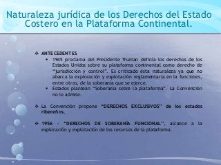 Naturaleza jurídica de los Derechos del Estado
Costero en la Plataforma Continental.
 ANTECEDENTES
 1945 proclama del Presidente Truman definía los derechos de los
Estados Unidos sobre su plataforma continental como derecho de
“jurisdicción y control”. Es criticado ésta naturaleza ya que no
abarca la exploración y explotación reglamentaria en la funciones,
entre otras, de la soberanía que se ejerce.
 Estados plantean “Soberanía sobre la plataforma”. La Convención
no lo admite.
 La Convención propone “DERECHOS EXCLUSIVOS” de los estados
ribereños.
 1956 – “DERECHOS DE SOBERANÍA FUNCIONAL”, alcance a la
exploración y explotación de los recursos de la plataforma.
 