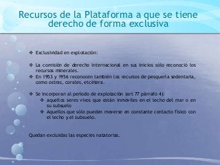 Recursos de la Plataforma a que se tiene
derecho de forma exclusiva
 Exclusividad en explotación:
 La comisión de derecho internacional en sus inicios sólo reconoció los
recursos minerales.
 En 1953 y 1956 reconocen también los recursos de pesquería sedentaria,
como ostras, corales, etcétera.
 Se incorporan al período de explotación (art 77 párrafo 4):
 aquellos seres vivos que están inmóviles en el lecho del mar o en
su subsuelo
 Aquellos que sólo pueden moverse en constante contacto físico con
el lecho y el subsuelo.
Quedan excluidas las especies natatorias.
 