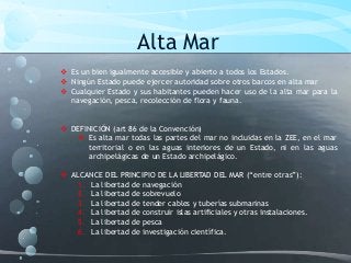 Alta Mar
 Es un bien igualmente accesible y abierto a todos los Estados.
 Ningún Estado puede ejercer autoridad sobre otros barcos en alta mar
 Cualquier Estado y sus habitantes pueden hacer uso de la alta mar para la
navegación, pesca, recolección de flora y fauna.
 DEFINICIÓN (art 86 de la Convención)
 Es alta mar todas las partes del mar no incluidas en la ZEE, en el mar
territorial o en las aguas interiores de un Estado, ni en las aguas
archipelágicas de un Estado archipelágico.
 ALCANCE DEL PRINCIPIO DE LA LIBERTAD DEL MAR (“entre otras”):
1. La libertad de navegación
2. La libertad de sobrevuelo
3. La libertad de tender cables y tuberías submarinas
4. La libertad de construir islas artificiales y otras instalaciones.
5. La libertad de pesca
6. La libertad de investigación científica.
 