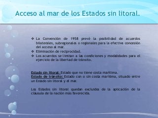 Acceso al mar de los Estados sin litoral.
 La Convención de 1958 prevé la posibilidad de acuerdos
bilaterales, subregionales o regionales para la efectiva concesión
del acceso al mar.
 Eliminación de reciprocidad.
 Los acuerdos se limitan a las condiciones y modalidades para el
ejercicio de la libertad de tránsito.
Estado sin litoral: Estado que no tiene costa marítima.
Estado de tránsito: Estado con o sin costa marítima, situado entre
un Estado sin litoral y el mar.
Los Estados sin litoral quedan excluidos de la aplicación de la
cláusula de la nación más favorecida.
 