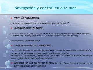 Navegación y control en alta mar.
 DERECHO DE NAVEGACIÓN
Libertades de navegación y aeronavegación (disposición art 87).
 NACIONALIDAD DE LOS BARCOS
La atribución a todo barco de una nacionalidad constituye un requerimiento esencial.
El Estado se hace responsable de su conducta. (art 91 de la Convención).
Principio de nacionalidad única.
 STATUS DE LOS BARCOS E INMUNIDADES
Los Estados ejercen su jurisdicción (art 94) y control en cuestiones administrativas,
técnicas y sociales sobre los buques que enarbolan su pabellón.
Nacimientos, testamentos, delitos entre otros que se comentan a bordo del buque
serán sujetos a la ley del Estado del pabellón.
 INMUNIDAD DE LOS BARCOS DE GUERRA (art 96). Se excluyen a los barcos de
guerra explotados comercialmente.
 