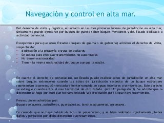 Navegación y control en alta mar.
Del derecho de visita y registro, enunciado en las tres primeras formas de jurisdicción en alta mar,
únicamente puede ejercerse por buques de guerra sobre buques mercantes y del Estado dedicado a
actividad comercial.
Excepciones para que otros Estados (buques de guerra o de gobierno) admitan el derecho de visita,
sospecha de:
• dedicación a la piratería o trata de esclavos
• Se utiliza para efectuar transmisiones no autorizadas
• No tienen nacionalidad
• Tienen la misma nacionalidad del buque aunque la oculte.
En cuanto al derecho de persecución, un Estado puede realizar actos de jurisdicción en alta mar
sobre buques extranjeros cuando los actos de jurisdicción respecto de un buque extranjero
representan la persecución iniciada e ininterrumpida en aguas interiores o territoriales. Este derecho
se extingue cuando entra al mar territorial de otro Estado. (art 111 parágrafo 3). Se admite que la
detención se haga por otro que no haya iniciado la persecución pero sí que haya intervenido.
Persecuciones admitidas por:
Buques de guerra, patrulleros, guardacostas, lanchas aduaneras, aeronaves.
En caso de que no haya habido derecho de persecución, y se haya realizado injustamente, habrá
daños y perjuicios por dicha detención o apresamiento.
 