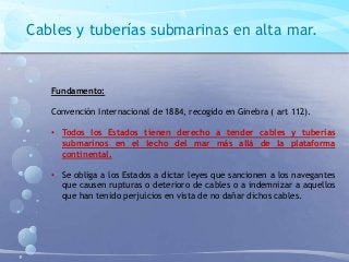 Cables y tuberías submarinas en alta mar.
Fundamento:
Convención Internacional de 1884, recogido en Ginebra ( art 112).
• Todos los Estados tienen derecho a tender cables y tuberías
submarinos en el lecho del mar más allá de la plataforma
continental.
• Se obliga a los Estados a dictar leyes que sancionen a los navegantes
que causen rupturas o deterioro de cables o a indemnizar a aquellos
que han tenido perjuicios en vista de no dañar dichos cables.
 