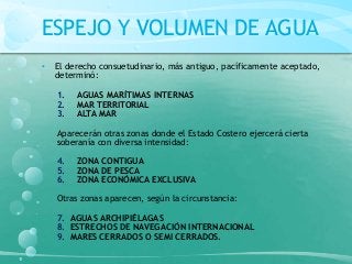 ESPEJO Y VOLUMEN DE AGUA
• El derecho consuetudinario, más antiguo, pacíficamente aceptado,
determinó:
1. AGUAS MARÍTIMAS INTERNAS
2. MAR TERRITORIAL
3. ALTA MAR
Aparecerán otras zonas donde el Estado Costero ejercerá cierta
soberanía con diversa intensidad:
4. ZONA CONTIGUA
5. ZONA DE PESCA
6. ZONA ECONÓMICA EXCLUSIVA
Otras zonas aparecen, según la circunstancia:
7. AGUAS ARCHIPIÉLAGAS
8. ESTRECHOS DE NAVEGACIÓN INTERNACIONAL
9. MARES CERRADOS O SEMI CERRADOS.
 