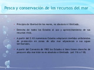 Pesca y conservación de los recursos del mar
• Principio de libertad de los mares, no absoluto ni ilimitado.
• Derecho de todos los Estados al uso y aprovechamiento de sus
recursos vivos.
• A partir del S XX numerosos Estados adoptaron medidas unilaterales
de protección en zonas de alta mar adyacentes a sus aguas
territoriales.
• A partir del Convenio de 1982 los Estados si bien tienen derecho de
pesca en alta mar éste no es absoluto e ilimitado. (art 116 a 118)
 