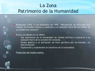 La Zona
Patrimonio de la Humanidad
 Resolución 2749, 17 de Diciembre de 1970, “Declaración de Principios que
regulan los fondos marinos y oceánicos y su subsuelo fuera de los límites de
la jurisdicción nacional”
 Puntos acordados en LA ZONA:
 Son patrimonio de la humanidad los fondos marinos y oceánicos y su
subsuelo fuera de la jurisdicción nacional.
 Estará abierta a la utilización de fines pacíficos por los Estados, sin
discriminación.
 Exploración y explotación en beneficio de la humanidad.
 Protección del medio marino.
 