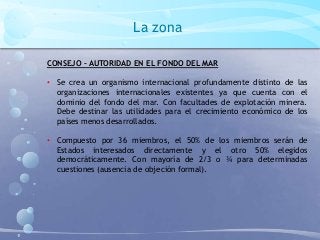 La zona
CONSEJO – AUTORIDAD EN EL FONDO DEL MAR
• Se crea un organismo internacional profundamente distinto de las
organizaciones internacionales existentes ya que cuenta con el
dominio del fondo del mar. Con facultades de explotación minera.
Debe destinar las utilidades para el crecimiento económico de los
países menos desarrollados.
• Compuesto por 36 miembros, el 50% de los miembros serán de
Estados interesados directamente y el otro 50% elegidos
democráticamente. Con mayoría de 2/3 o ¾ para determinadas
cuestiones (ausencia de objeción formal).
 